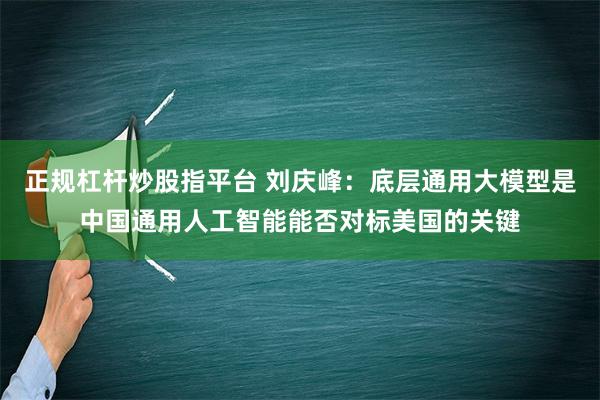 正规杠杆炒股指平台 刘庆峰：底层通用大模型是中国通用人工智能能否对标美国的关键