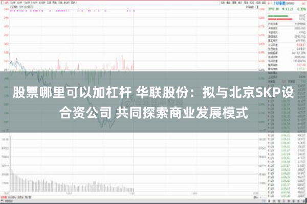股票哪里可以加杠杆 华联股份：拟与北京SKP设合资公司 共同探索商业发展模式