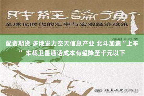 配资期货 多地发力空天信息产业 北斗加速“上车” 车载卫星通话成本有望降至千元以下