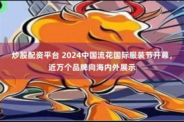 炒股配资平台 2024中国流花国际服装节开幕，近万个品牌向海内外展示