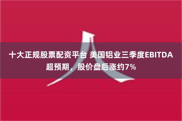 十大正规股票配资平台 美国铝业三季度EBITDA超预期，股价盘后涨约7%