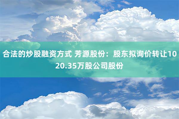 合法的炒股融资方式 芳源股份：股东拟询价转让1020.35万股公司股份