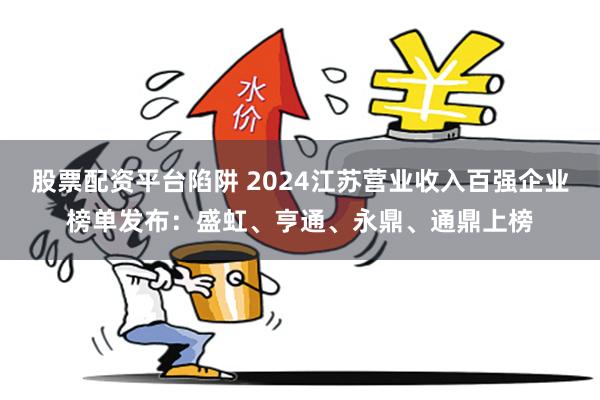 股票配资平台陷阱 2024江苏营业收入百强企业榜单发布：盛虹、亨通、永鼎、通鼎上榜