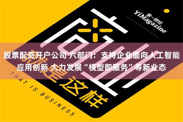 股票配资开户公司 六部门：支持企业面向人工智能应用创新 大力发展“模型即服务”等新业态