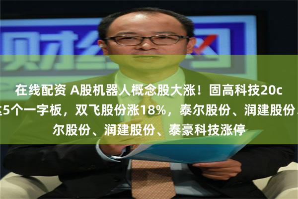 在线配资 A股机器人概念股大涨！固高科技20cm涨停，新时达5个一字板，双飞股份涨18%，泰尔股份、润建股份、泰豪科技涨停